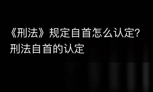 《刑法》规定自首怎么认定？ 刑法自首的认定