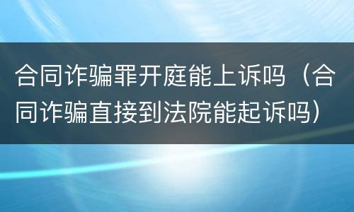 合同诈骗罪开庭能上诉吗（合同诈骗直接到法院能起诉吗）