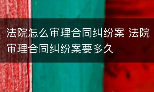 法院怎么审理合同纠纷案 法院审理合同纠纷案要多久