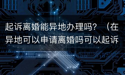 起诉离婚能异地办理吗？（在异地可以申请离婚吗可以起诉吗）