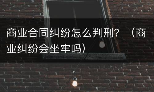 商业合同纠纷怎么判刑？（商业纠纷会坐牢吗）