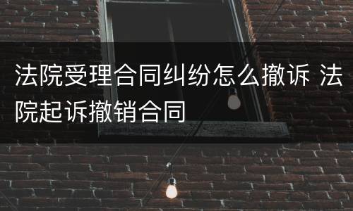 法院受理合同纠纷怎么撤诉 法院起诉撤销合同