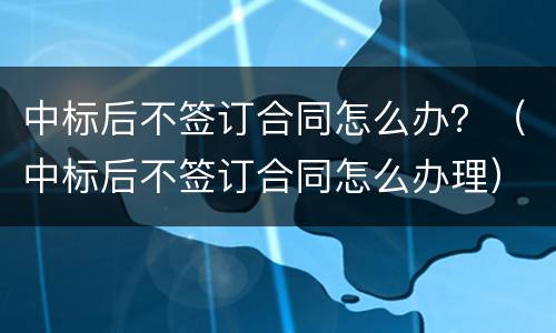 中标后不签订合同怎么办？（中标后不签订合同怎么办理）