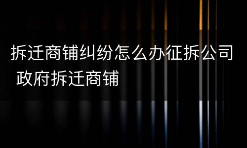 拆迁商铺纠纷怎么办征拆公司 政府拆迁商铺