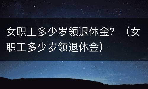 女职工多少岁领退休金？（女职工多少岁领退休金）