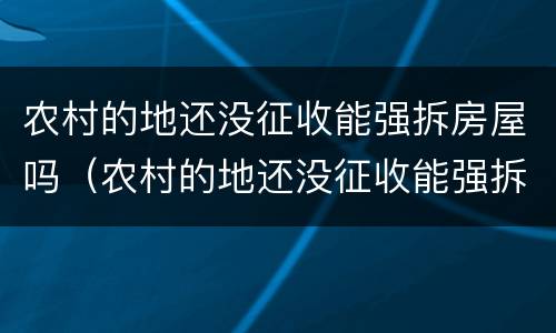 农村的地还没征收能强拆房屋吗（农村的地还没征收能强拆房屋吗合法吗）
