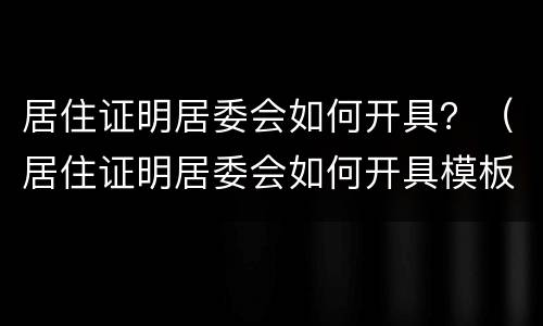 居住证明居委会如何开具？（居住证明居委会如何开具模板）