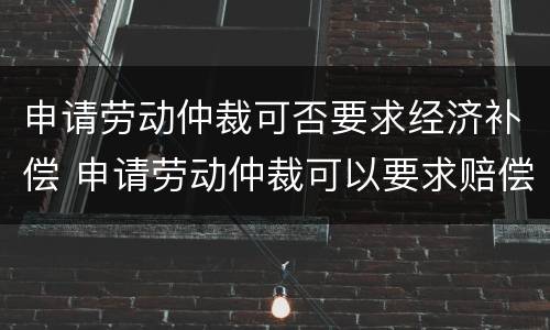 申请劳动仲裁可否要求经济补偿 申请劳动仲裁可以要求赔偿吗