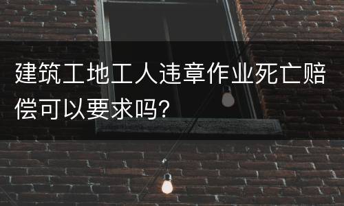 建筑工地工人违章作业死亡赔偿可以要求吗？