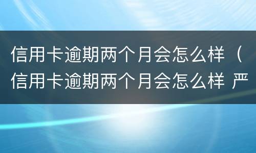 信用卡逾期两个月会怎么样（信用卡逾期两个月会怎么样 严重么）