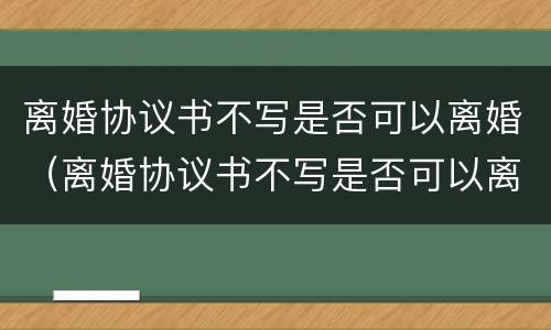 离婚协议书不写是否可以离婚（离婚协议书不写是否可以离婚生效）