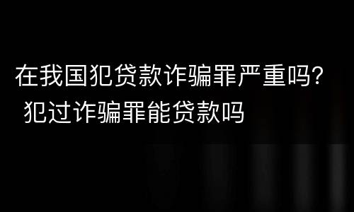 在我国犯贷款诈骗罪严重吗？ 犯过诈骗罪能贷款吗