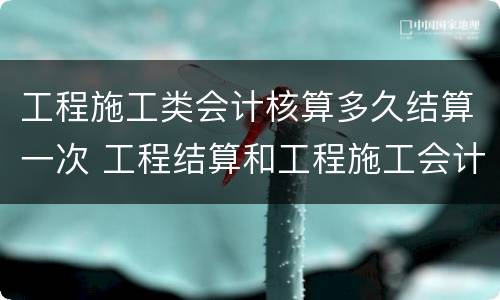 工程施工类会计核算多久结算一次 工程结算和工程施工会计科目