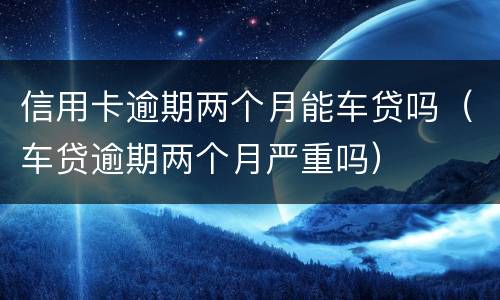 信用卡逾期两个月能车贷吗（车贷逾期两个月严重吗）