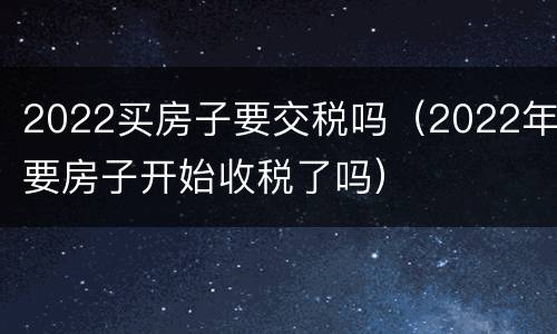 2022买房子要交税吗（2022年要房子开始收税了吗）