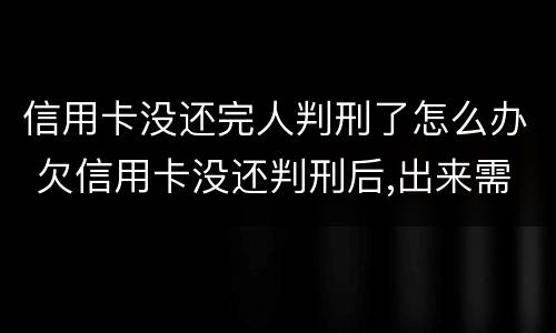 信用卡没还完人判刑了怎么办 欠信用卡没还判刑后,出来需要还?