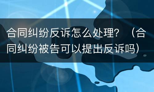 合同纠纷反诉怎么处理？（合同纠纷被告可以提出反诉吗）