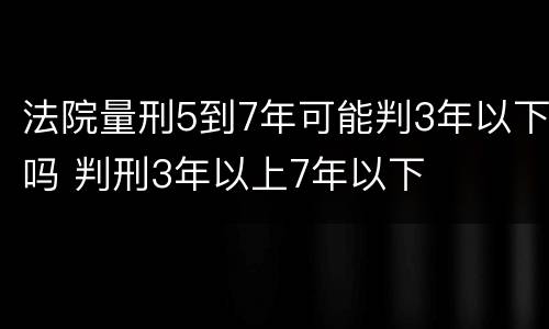 法院量刑5到7年可能判3年以下吗 判刑3年以上7年以下