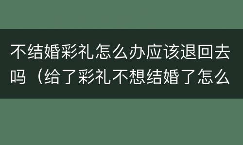 不结婚彩礼怎么办应该退回去吗（给了彩礼不想结婚了怎么退回来）
