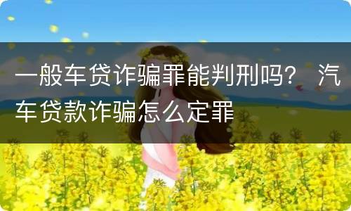 一般车贷诈骗罪能判刑吗？ 汽车贷款诈骗怎么定罪
