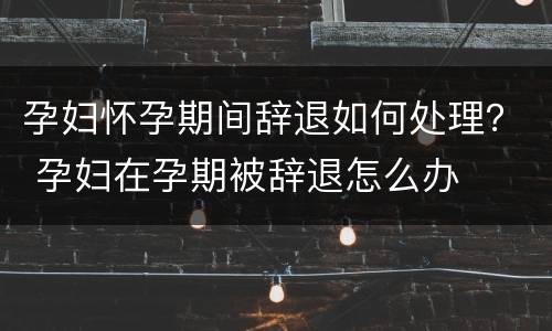 孕妇怀孕期间辞退如何处理？ 孕妇在孕期被辞退怎么办
