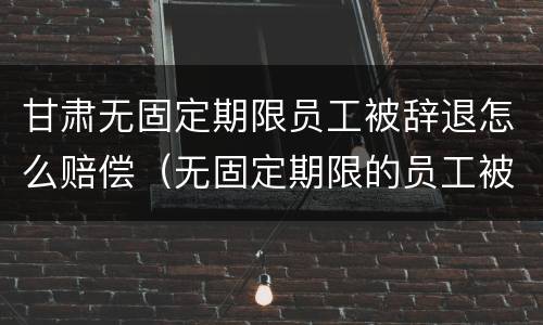 甘肃无固定期限员工被辞退怎么赔偿（无固定期限的员工被辞退,公司如何赔偿）