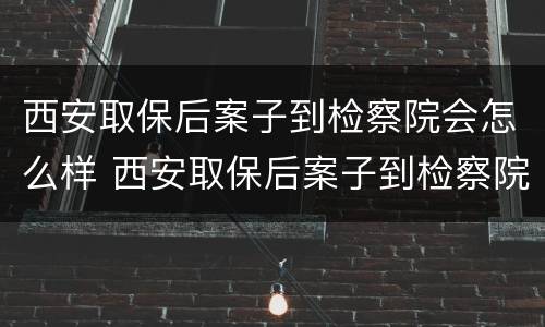 西安取保后案子到检察院会怎么样 西安取保后案子到检察院会怎么样呢