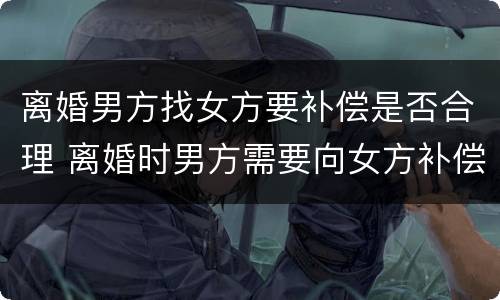 离婚男方找女方要补偿是否合理 离婚时男方需要向女方补偿