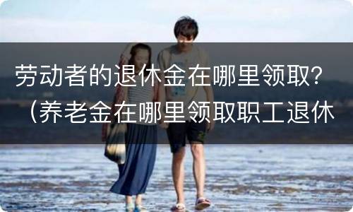 劳动者的退休金在哪里领取？（养老金在哪里领取职工退休后在哪领取养老金）