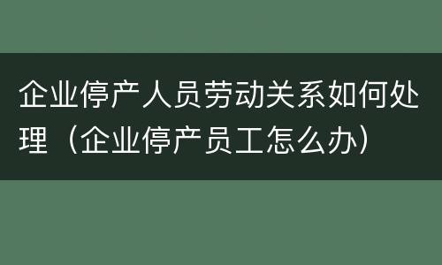 企业停产人员劳动关系如何处理（企业停产员工怎么办）