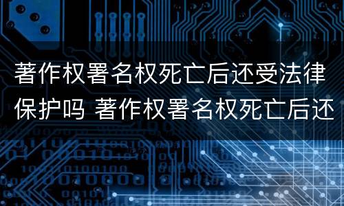 著作权署名权死亡后还受法律保护吗 著作权署名权死亡后还受法律保护吗知乎
