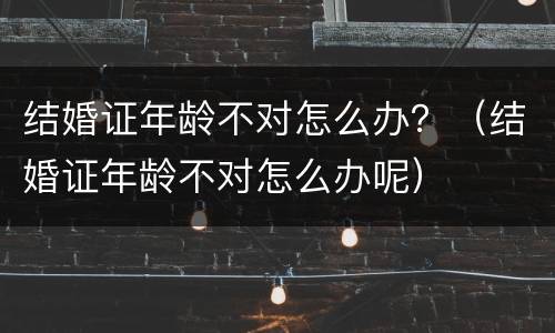 结婚证年龄不对怎么办？（结婚证年龄不对怎么办呢）