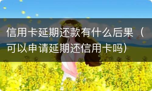 信用卡延期还款有什么后果（可以申请延期还信用卡吗）
