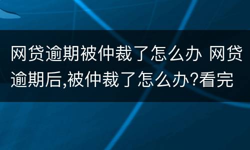 网贷逾期被仲裁了怎么办 网贷逾期后,被仲裁了怎么办?看完终于释然了