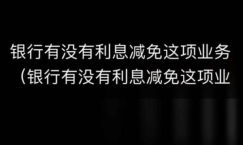 银行有没有利息减免这项业务（银行有没有利息减免这项业务费）