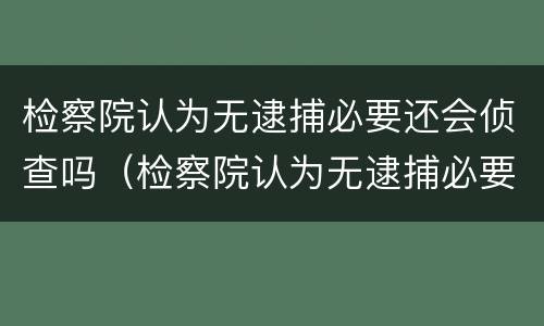检察院认为无逮捕必要还会侦查吗（检察院认为无逮捕必要还会侦查吗怎么办）