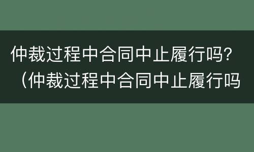 仲裁过程中合同中止履行吗？（仲裁过程中合同中止履行吗为什么）