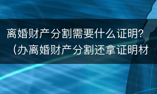 离婚财产分割需要什么证明？（办离婚财产分割还拿证明材料吗）