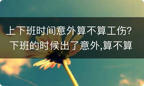 上下班时间意外算不算工伤？ 下班的时候出了意外,算不算工伤