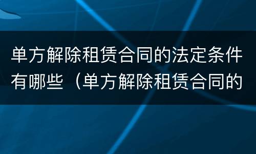 单方解除租赁合同的法定条件有哪些（单方解除租赁合同的法定条件有哪些要求）