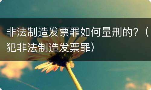 非法制造发票罪如何量刑的?（犯非法制造发票罪）