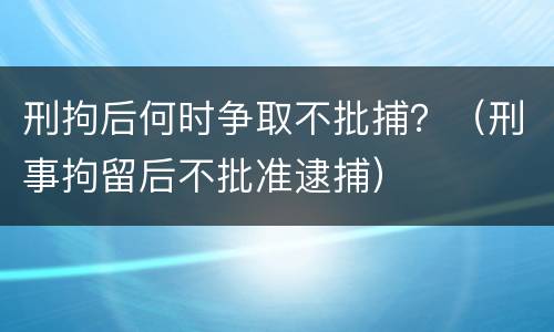 刑拘后何时争取不批捕？（刑事拘留后不批准逮捕）