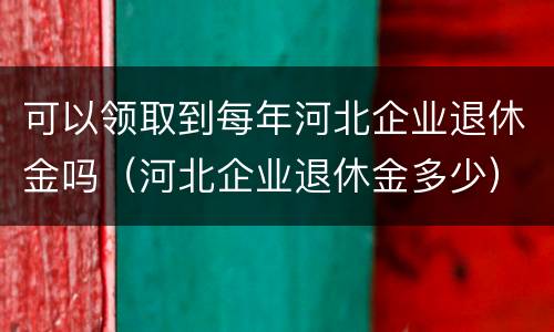 可以领取到每年河北企业退休金吗（河北企业退休金多少）