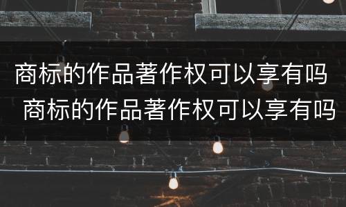 商标的作品著作权可以享有吗 商标的作品著作权可以享有吗知乎