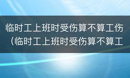 临时工上班时受伤算不算工伤（临时工上班时受伤算不算工伤认定）