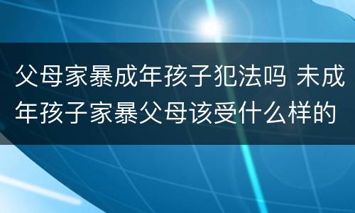 父母家暴成年孩子犯法吗 未成年孩子家暴父母该受什么样的处罚