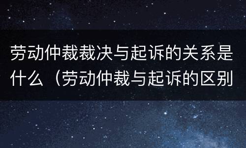 劳动仲裁裁决与起诉的关系是什么（劳动仲裁与起诉的区别）