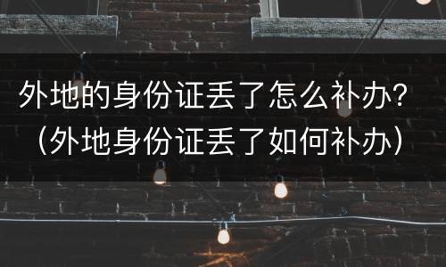 外地的身份证丢了怎么补办？（外地身份证丢了如何补办）