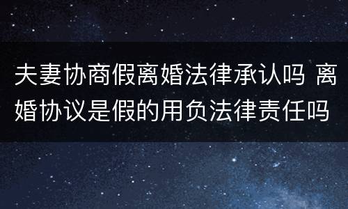 夫妻协商假离婚法律承认吗 离婚协议是假的用负法律责任吗