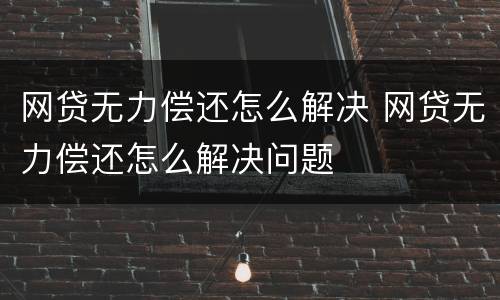 网贷无力偿还怎么解决 网贷无力偿还怎么解决问题